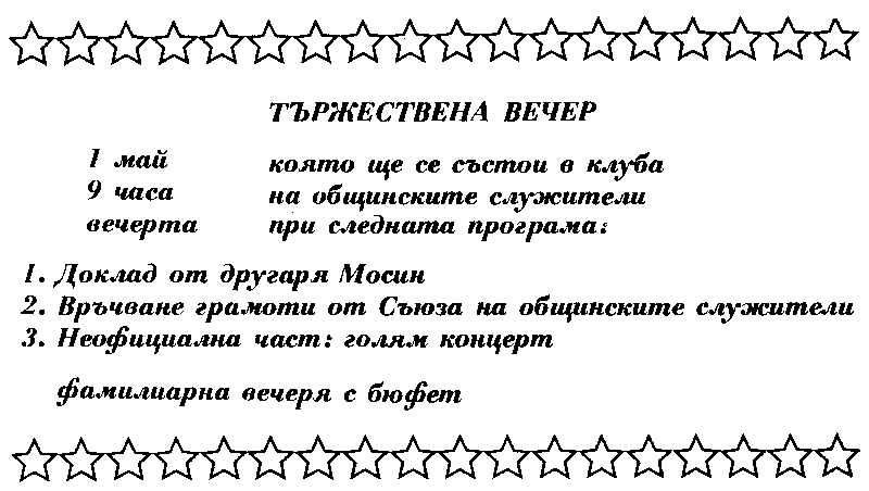 ТЪРЖЕСТВЕНА ВЕЧЕР / 1 май 9 часа вечерта / която ще се състои в клуба на общинските служители при следните служители: / 1. Доклад от другаря Мосин / 2. Връчване на грамота от Съюза на общинските служители / 3. Неофициална част: голям концерт / фамилиарна вечеря с бюфет ТЪРЖЕСТВЕНА ВЕЧЕР / 1 май 9 часа вечерта / която ще се състои в клуба на общинските служители при следните служители: / 1. Доклад от другаря Мосин / 2. Връчване на грамота от Съюза на общинските служители / 3. Неофициална част: голям концерт / фамилиарна вечеря с бюфет